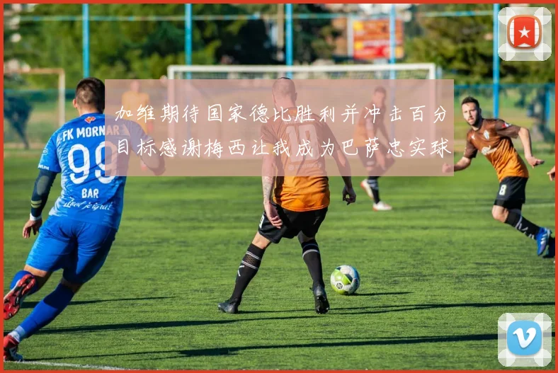 加维期待国家德比胜利并冲击百分目标感谢梅西让我成为巴萨忠实球迷