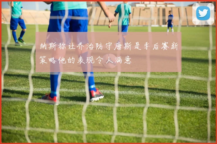 纳斯称让乔治防守唐斯是季后赛新策略他的表现令人满意