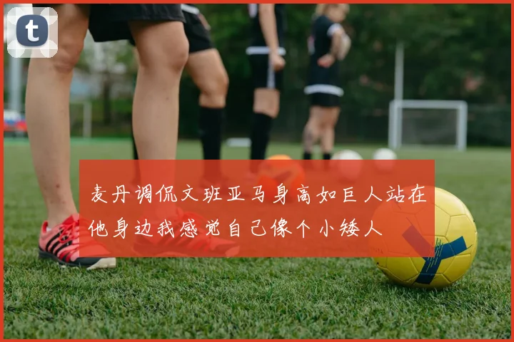 麦丹调侃文班亚马身高如巨人站在他身边我感觉自己像个小矮人