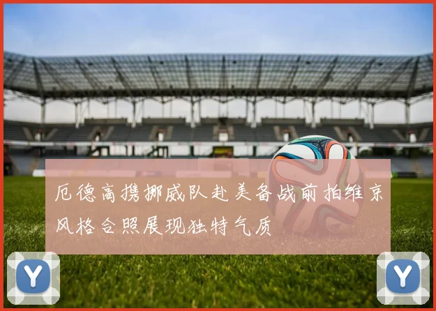 厄德高携挪威队赴美备战前拍维京风格合照展现独特气质