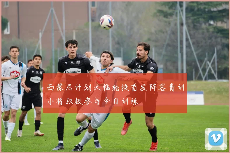 西蒙尼计划大幅轮换首发阵容青训小将积极参与今日训练