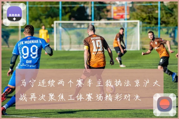 马宁连续两个赛季主裁执法京沪大战再次聚焦工体赛场精彩对决