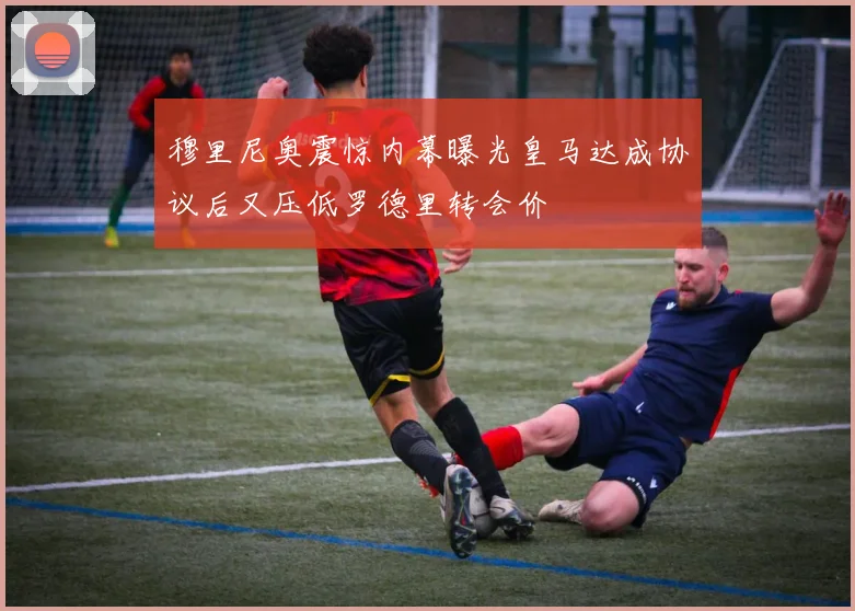 穆里尼奥震惊内幕曝光皇马达成协议后又压低罗德里转会价
