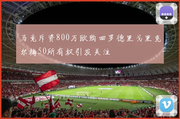 马竞斥资800万欧购回罗德里戈里克尔梅50所有权引发关注