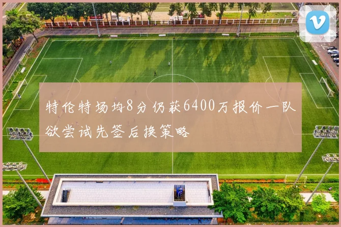 特伦特场均8分仍获6400万报价一队欲尝试先签后换策略