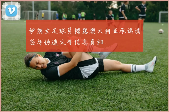 伊朗女足球员揭露澳大利亚承诺诱惑与伪造父母信息真相