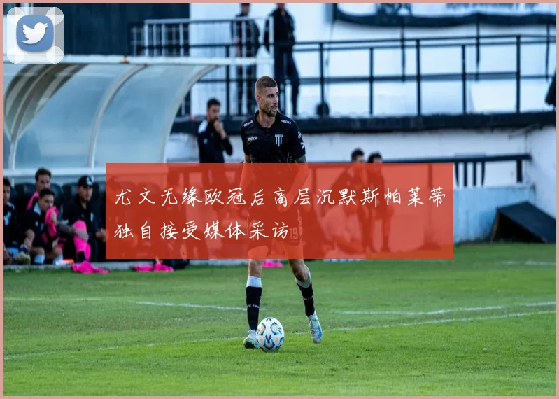 尤文无缘欧冠后高层沉默斯帕莱蒂独自接受媒体采访