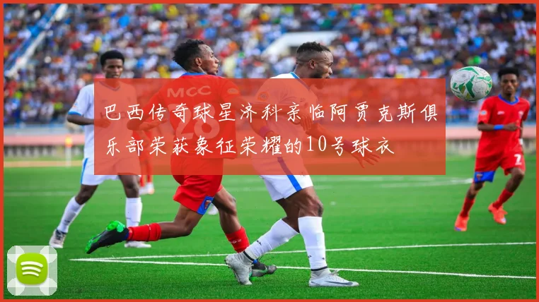 巴西传奇球星济科亲临阿贾克斯俱乐部荣获象征荣耀的10号球衣