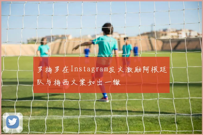 罗梅罗在Instagram发文激励阿根廷队与梅西文案如出一辙