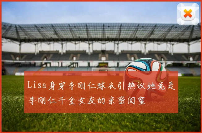 Lisa身穿李刚仁球衣引热议她竟是李刚仁千金女友的亲密闺蜜