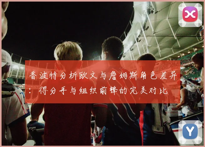 香波特分析欧文与詹姆斯角色差异：得分手与组织前锋的完美对比