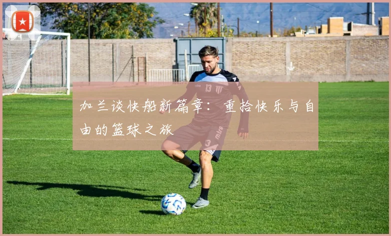 加兰谈快船新篇章：重拾快乐与自由的篮球之旅