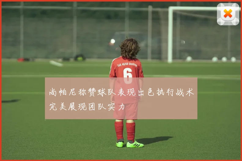 尚帕尼称赞球队表现出色执行战术完美展现团队实力