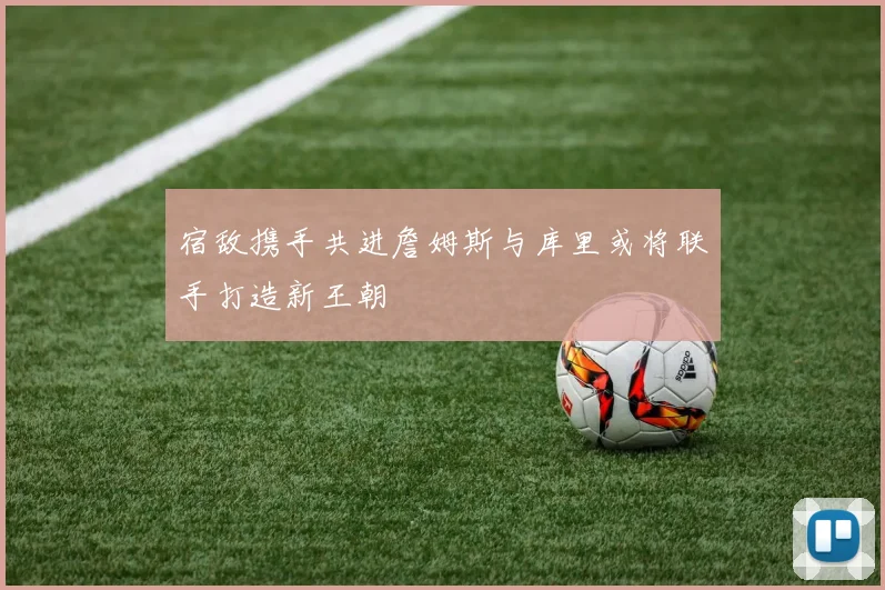 宿敌携手共进詹姆斯与库里或将联手打造新王朝