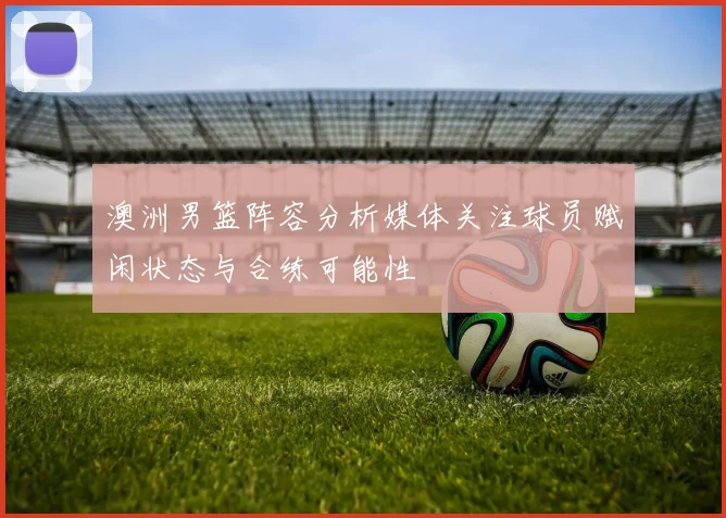 澳洲男篮阵容分析媒体关注球员赋闲状态与合练可能性