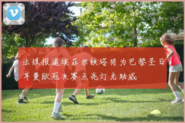 法媒报道埃菲尔铁塔将为巴黎圣日耳曼欧冠决赛点亮灯光助威