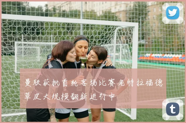曼联获批首轮客场比赛老特拉福德草皮大规模翻新进行中