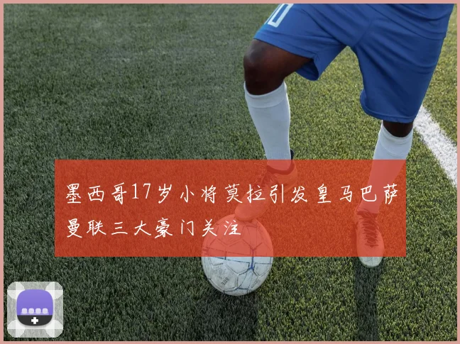 墨西哥17岁小将莫拉引发皇马巴萨曼联三大豪门关注