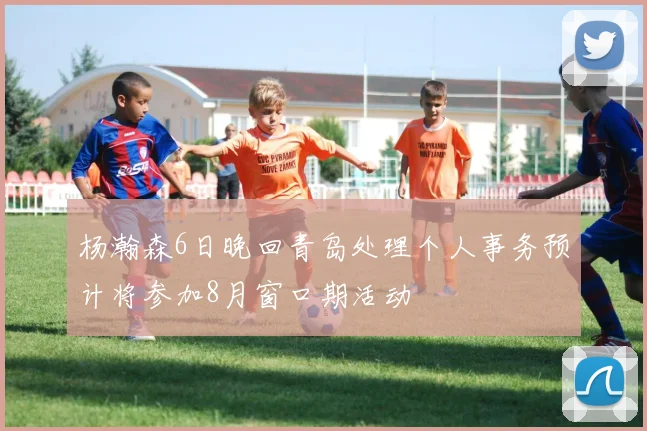 杨瀚森6日晚回青岛处理个人事务预计将参加8月窗口期活动