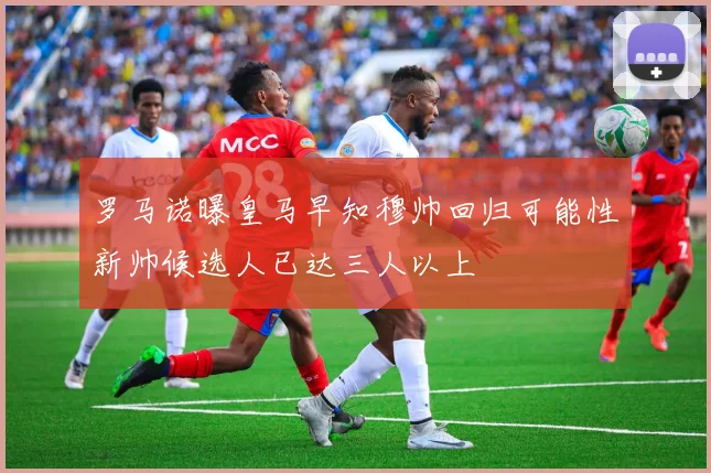 罗马诺曝皇马早知穆帅回归可能性新帅候选人已达三人以上