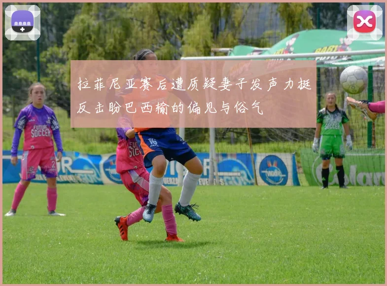 拉菲尼亚赛后遭质疑妻子发声力挺反击盼巴西输的偏见与俗气