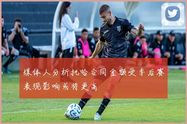 媒体人分析托哈合同金额受季后赛表现影响或将更高