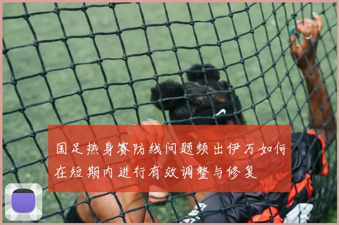 国足热身赛防线问题频出伊万如何在短期内进行有效调整与修复