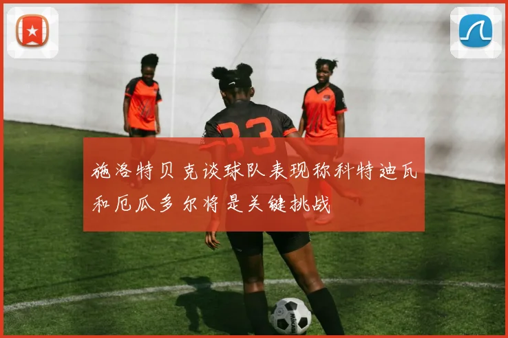 施洛特贝克谈球队表现称科特迪瓦和厄瓜多尔将是关键挑战