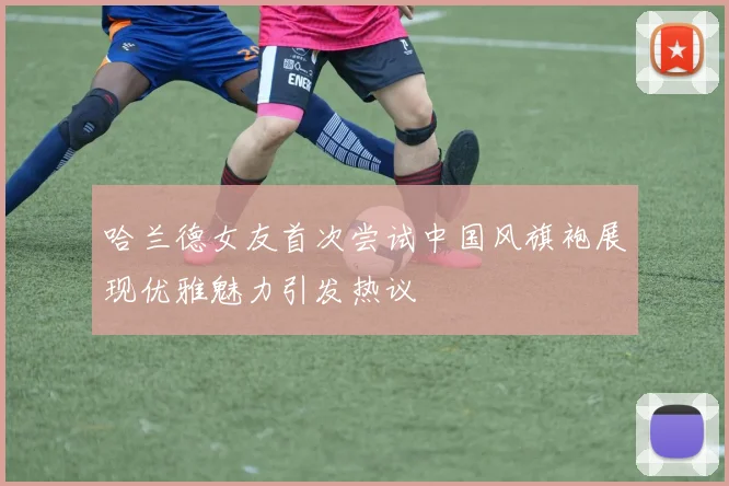 哈兰德女友首次尝试中国风旗袍展现优雅魅力引发热议